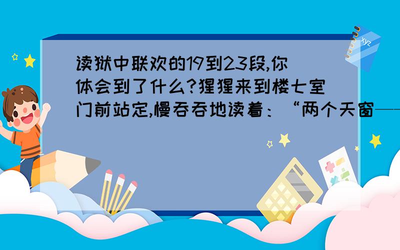 读狱中联欢的19到23段,你体会到了什么?猩猩来到楼七室门前站定,慢吞吞地读着：“两个天窗——出气；一扇风门——伸头.”挑剔的眼光,在横额“乐在其中”四个大字上凝固起来.不待他说话