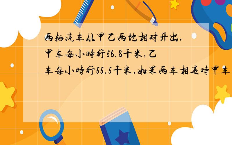 两辆汽车从甲乙两地相对开出,甲车每小时行56.8千米,乙车每小时行55.5千米,如果两车相遇时甲车比乙车多行了