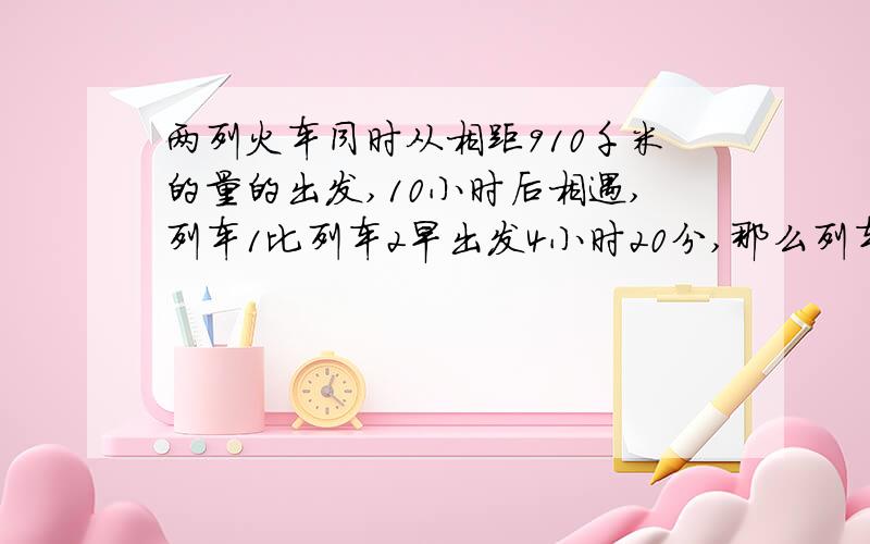 两列火车同时从相距910千米的量的出发,10小时后相遇,列车1比列车2早出发4小时20分,那么列车2在8小时后相遇,问两辆火车速度