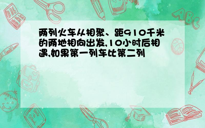 两列火车从相聚、距910千米的两地相向出发,10小时后相遇,如果第一列车比第二列