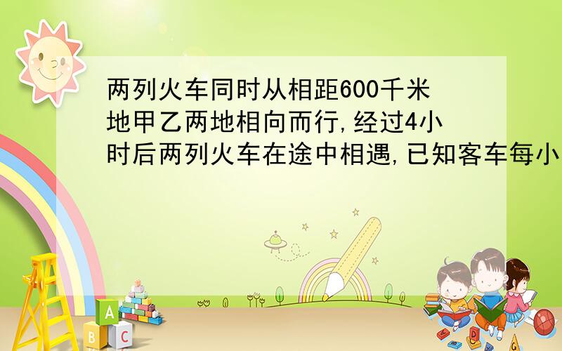 两列火车同时从相距600千米地甲乙两地相向而行,经过4小时后两列火车在途中相遇,已知客车每小时行80千米