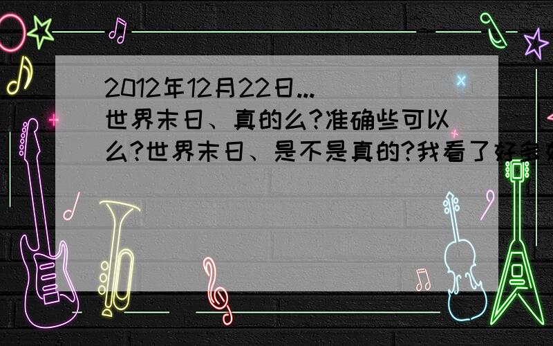 2012年12月22日...世界末日、真的么?准确些可以么?世界末日、是不是真的?我看了好多好多关于这样的争论.之前就半信半疑、现在呢.越来越相信了、立场越来越不肯定了.怕了.