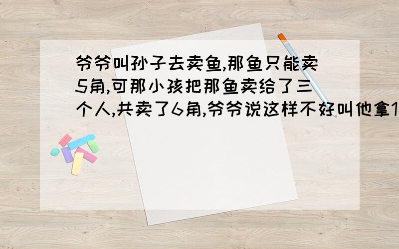 爷爷叫孙子去卖鱼,那鱼只能卖5角,可那小孩把那鱼卖给了三个人,共卖了6角,爷爷说这样不好叫他拿1角还人家,可小孩拿着1角钱在想,这钱怎么分呢 于是他想了一个办法买了一雪糕花了四分,然