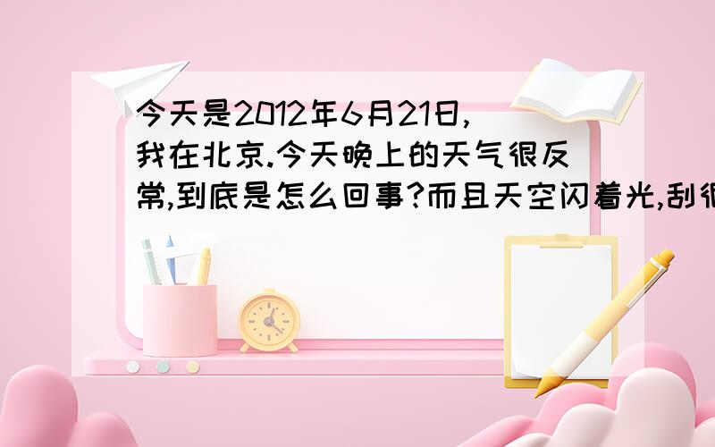 今天是2012年6月21日,我在北京.今天晚上的天气很反常,到底是怎么回事?而且天空闪着光,刮很大的风.下着淅淅沥沥里的小雨,在外面呆着的时候还经常被沙子迷住眼睛.