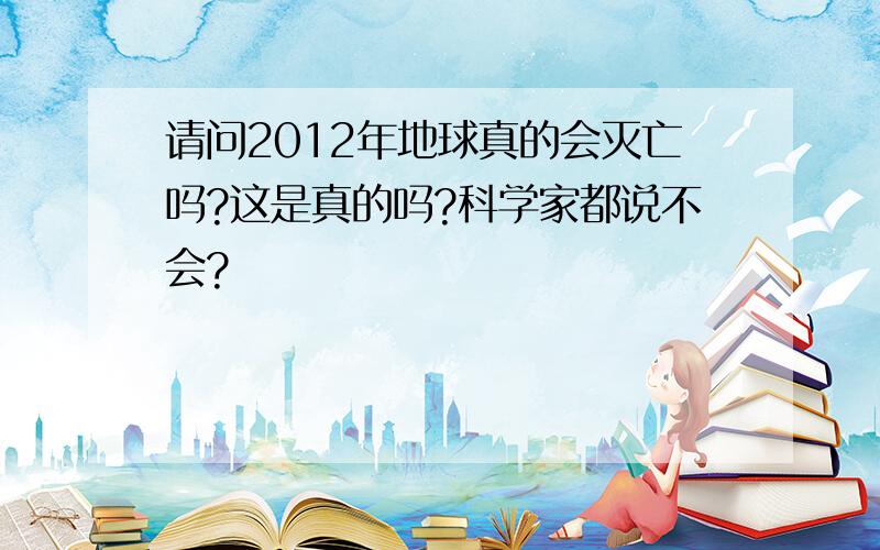 请问2012年地球真的会灭亡吗?这是真的吗?科学家都说不会?