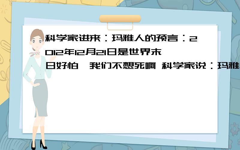 科学家进来：玛雅人的预言：2012年12月21日是世界末日好怕,我们不想死啊 科学家说：玛雅人在数千年前就预言了汽车,飞机,火箭的发明日期,还预言了希 特勒的出生和 死亡日期 预言%99都实现