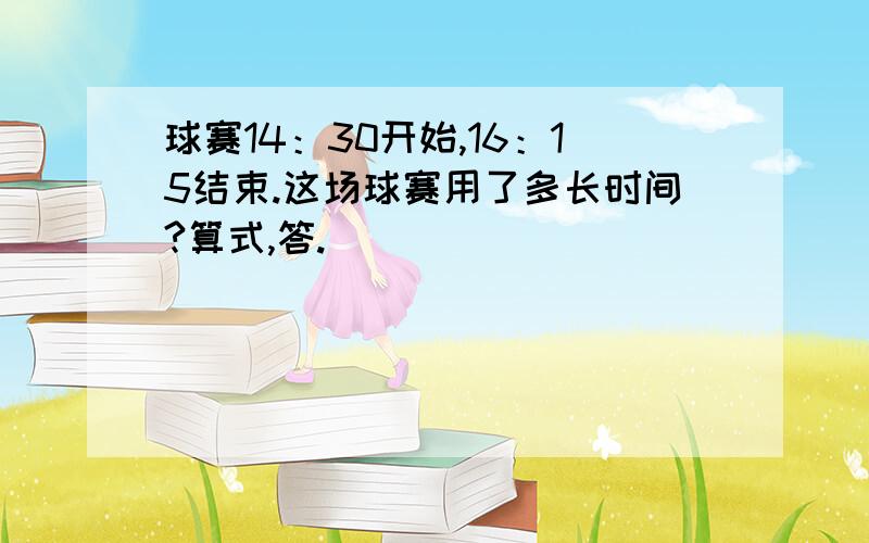 球赛14：30开始,16：15结束.这场球赛用了多长时间?算式,答.