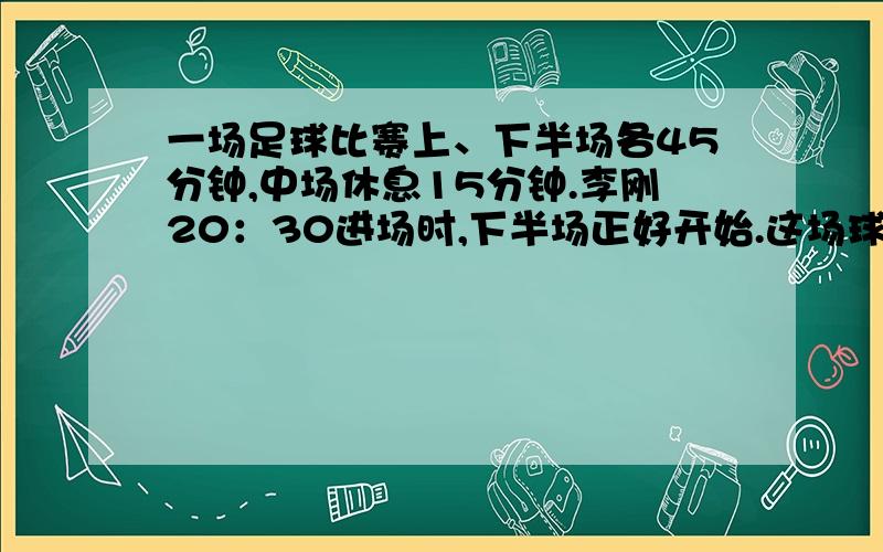 一场足球比赛上、下半场各45分钟,中场休息15分钟.李刚20：30进场时,下半场正好开始.这场球赛何时开始何时结束?