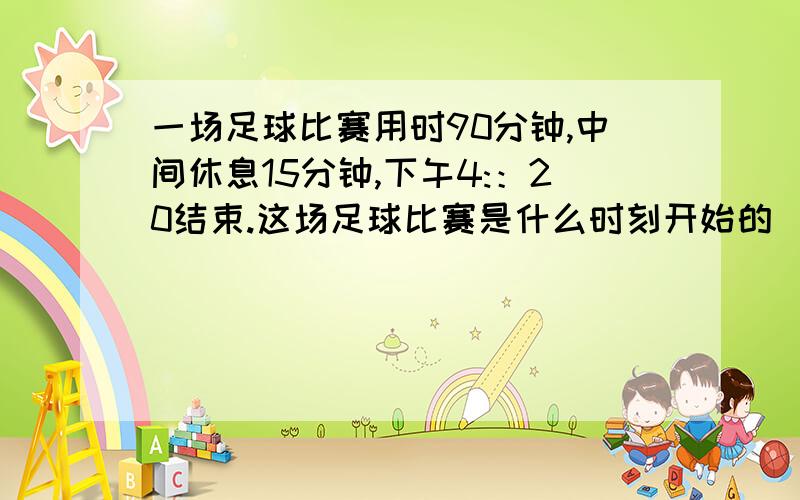 一场足球比赛用时90分钟,中间休息15分钟,下午4:：20结束.这场足球比赛是什么时刻开始的