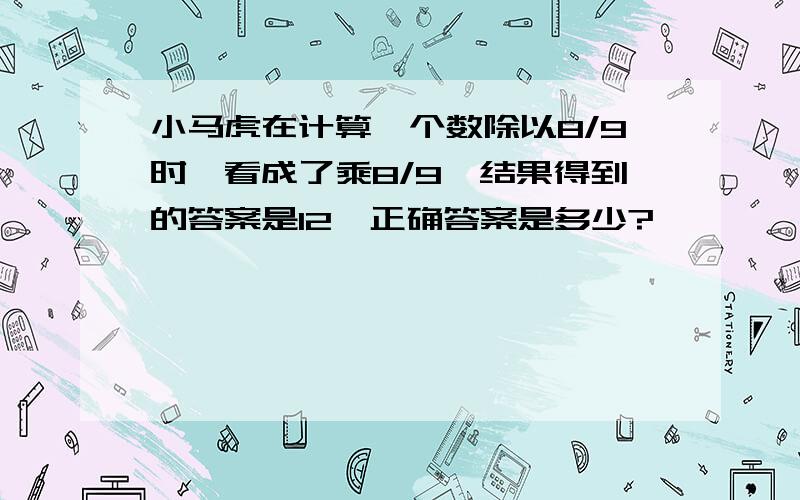 小马虎在计算一个数除以8/9时,看成了乘8/9,结果得到的答案是12,正确答案是多少?