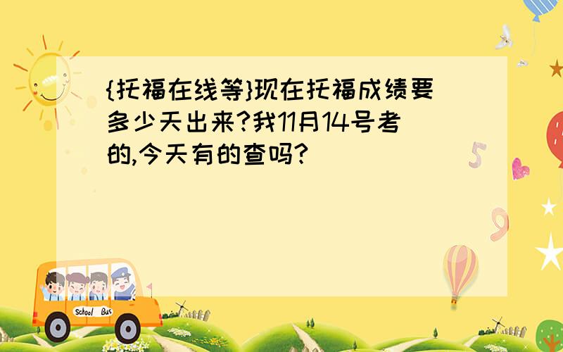 {托福在线等}现在托福成绩要多少天出来?我11月14号考的,今天有的查吗?