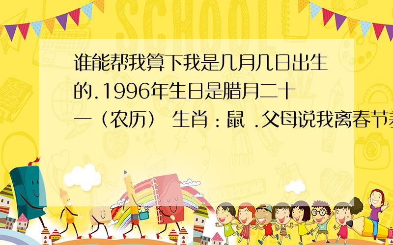 谁能帮我算下我是几月几日出生的.1996年生日是腊月二十一（农历） 生肖：鼠 .父母说我离春节差9天.每年的腊月21,所对应的公历日期不一样.所以我不会算.麻烦会算的帮我下.我要新历的日期