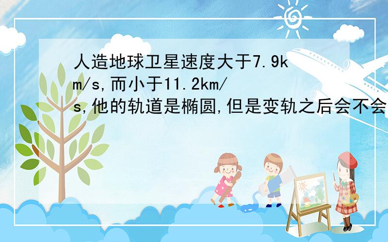 人造地球卫星速度大于7.9km/s,而小于11.2km/s,他的轨道是椭圆,但是变轨之后会不会变圆形?我们做的题目人造卫星都是用圆形来解题的啊而且同步卫星就是圆形