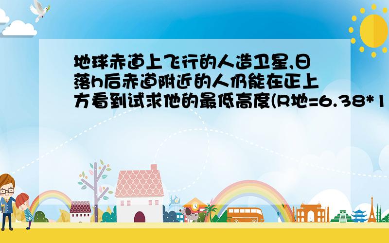 地球赤道上飞行的人造卫星,日落h后赤道附近的人仍能在正上方看到试求他的最低高度(R地=6.38*10的六次方m)在一个地球赤道上飞行的人造卫星,日罗h后赤道附近的人仍能在正上方看到试求他的