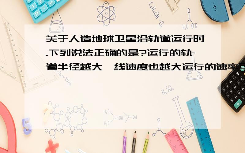 关于人造地球卫星沿轨道运行时.下列说法正确的是?运行的轨道半径越大,线速度也越大运行的速率可能等于8km/s运行的轨道半径越大,周期也越大运行的周期可能等于80min