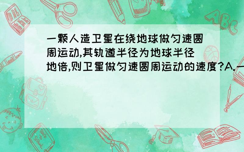 一颗人造卫星在绕地球做匀速圆周运动,其轨道半径为地球半径地倍,则卫星做匀速圆周运动的速度?A.一定等于7.9km/s B一定笑语.9km/s C.一定大于7.9km/s D.介于7.9km/s-11.2km/s只间,