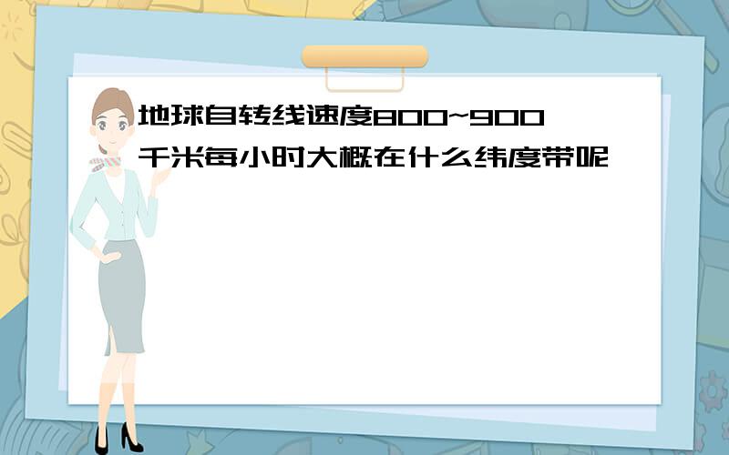 地球自转线速度800~900千米每小时大概在什么纬度带呢