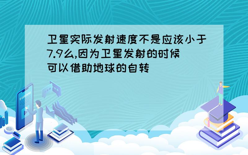 卫星实际发射速度不是应该小于7.9么,因为卫星发射的时候可以借助地球的自转