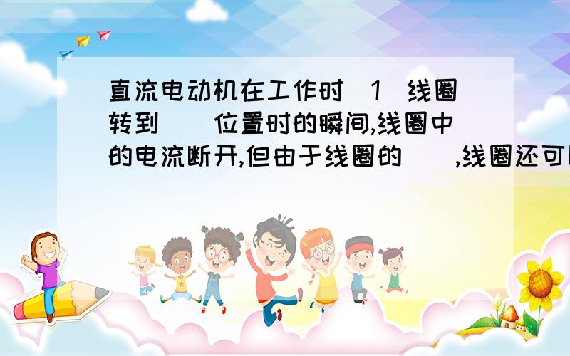 直流电动机在工作时（1）线圈转到（）位置时的瞬间,线圈中的电流断开,但由于线圈的（）,线圈还可以继续转动,转过此位置后,线圈中的电流方向靠（）的作用而改变.（2）直流电动机是利