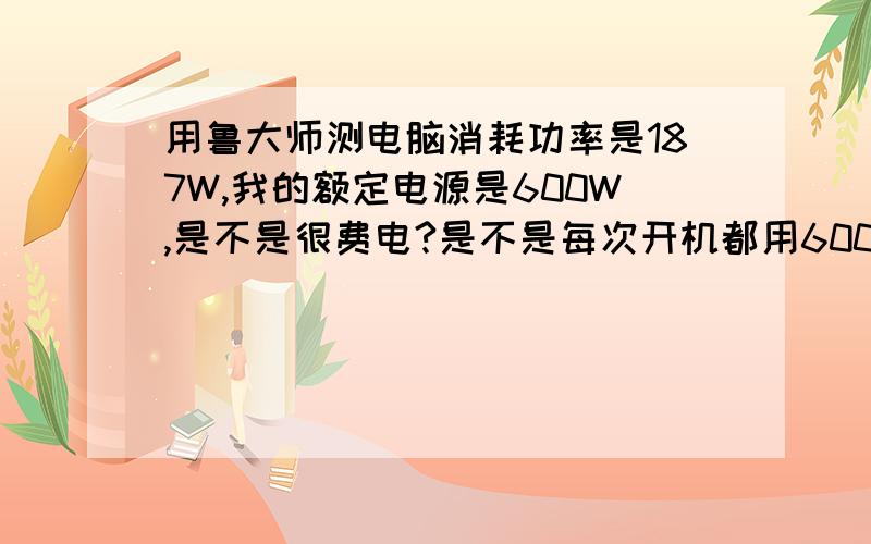 用鲁大师测电脑消耗功率是187W,我的额定电源是600W,是不是很费电?是不是每次开机都用600w的电,不是最大187W?如果是最大187W的话,600W电源是不是大了点?