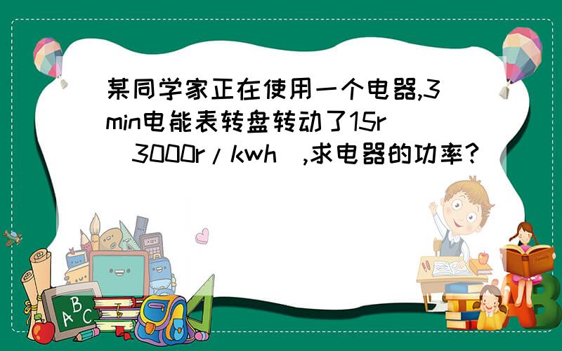 某同学家正在使用一个电器,3min电能表转盘转动了15r（3000r/kwh）,求电器的功率?