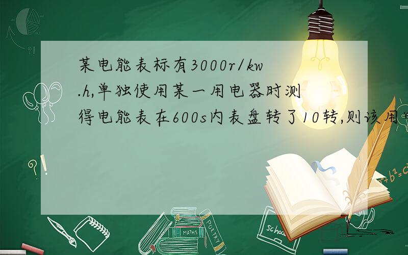 某电能表标有3000r/kw.h,单独使用某一用电器时测得电能表在600s内表盘转了10转,则该用电器消耗的电能为