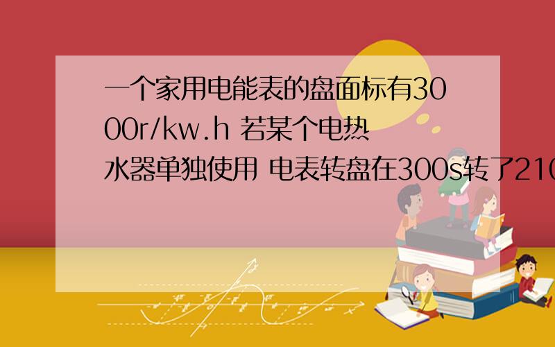 一个家用电能表的盘面标有3000r/kw.h 若某个电热水器单独使用 电表转盘在300s转了210r 则热水器消耗电能是这个热水器放出的热量能使质量为多少的水温度升高10℃（无热量损失 ） 要详细过程