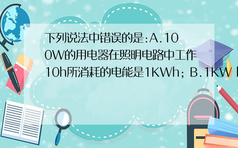 下列说法中错误的是:A.100W的用电器在照明电路中工作10h所消耗的电能是1KWh; B.1KW h电能下列说法中错误的是:A.100W的用电器在照明电路中工作10h所消耗的电能是1KWh;B.1KW h电能使40W的照明灯工作2