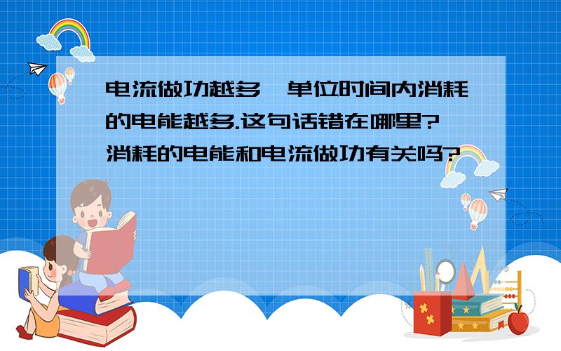 电流做功越多,单位时间内消耗的电能越多.这句话错在哪里?消耗的电能和电流做功有关吗?