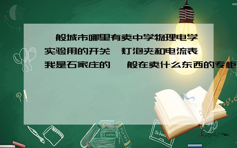 一般城市哪里有卖中学物理电学实验用的开关,灯泡夹和电流表我是石家庄的 一般在卖什么东西的专柜