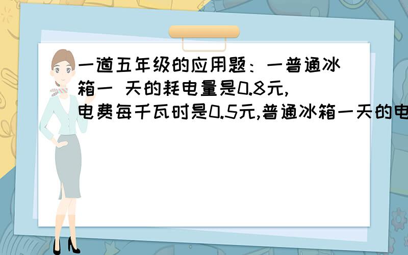 一道五年级的应用题：一普通冰箱一 天的耗电量是0.8元,电费每千瓦时是0.5元,普通冰箱一天的电费是多少