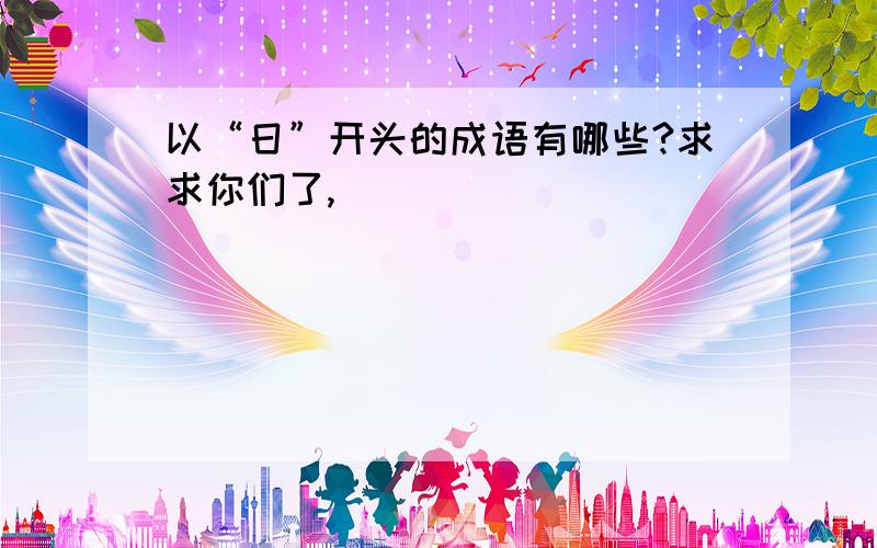 以“日”开头的成语有哪些?求求你们了,