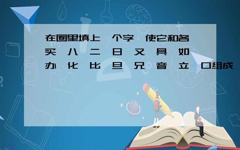 在圈里填上一个字,使它和各、买、八、二、日、又、具、如、办、化、比、旦、兄、音、立、口组成一个字西师大版