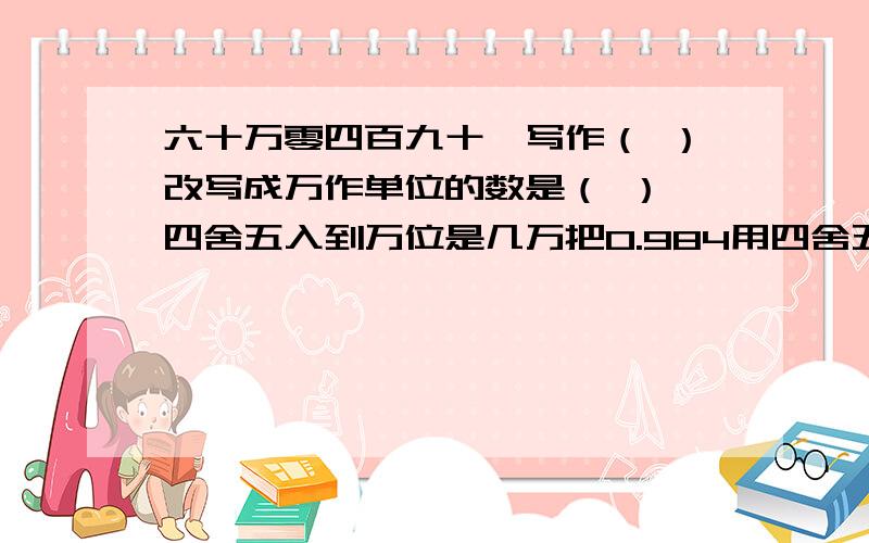 六十万零四百九十,写作（ ）改写成万作单位的数是（ ）,四舍五入到万位是几万把0.984用四舍五入法保留两位小数越是（ ）,保留一位小数约是（ ） 1.5小时=（ ）分钟