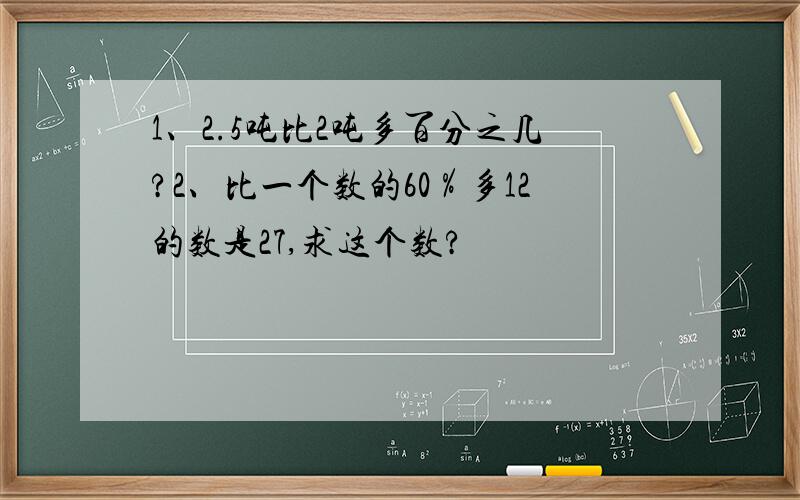 1、2.5吨比2吨多百分之几?2、比一个数的60％多12的数是27,求这个数?