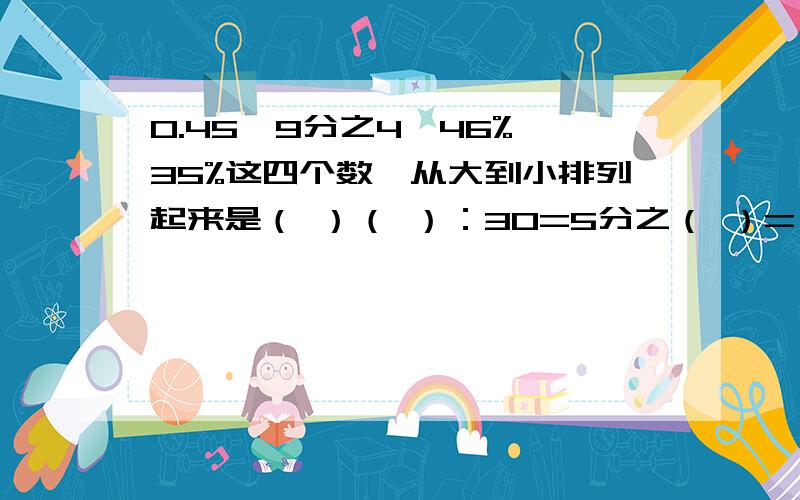 0.45,9分之4,46%,35%这四个数,从大到小排列起来是（ ）（ ）：30=5分之（ ）=（ ）%六（2）班女生人数是男生的5分之4,女生人数比男生人数少（ ）%,男生人数比女生多（ ）%