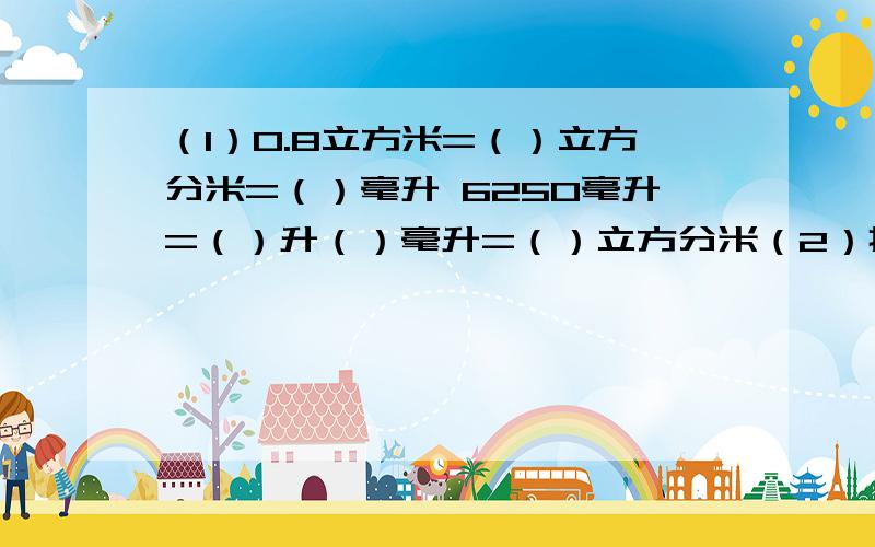 （1）0.8立方米=（）立方分米=（）毫升 6250毫升=（）升（）毫升=（）立方分米（2）把一个长方体放在桌面上,最多能看到它的（）个面,（）条棱,（）顶点、（3）一个正方体棱长之和为24分