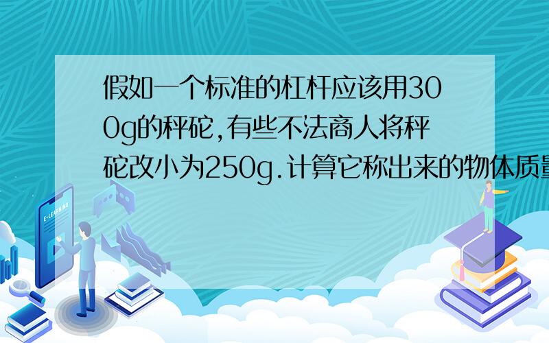 假如一个标准的杠杆应该用300g的秤砣,有些不法商人将秤砣改小为250g.计算它称出来的物体质量是原来真实质量的几倍?