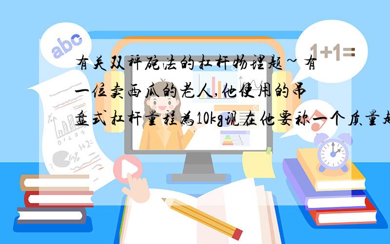 有关双秤砣法的杠杆物理题~有一位卖西瓜的老人,他使用的吊盘式杠杆量程为10kg现在他要称一个质量超过10kg的西瓜,他采用这样的方法：他从隔壁商贩那里找到一个和原秤砣完全相同的秤砣,