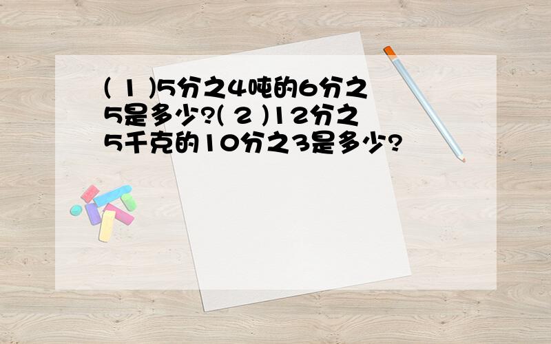 ( 1 )5分之4吨的6分之5是多少?( 2 )12分之5千克的10分之3是多少?