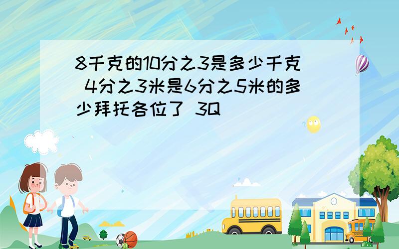 8千克的10分之3是多少千克 4分之3米是6分之5米的多少拜托各位了 3Q