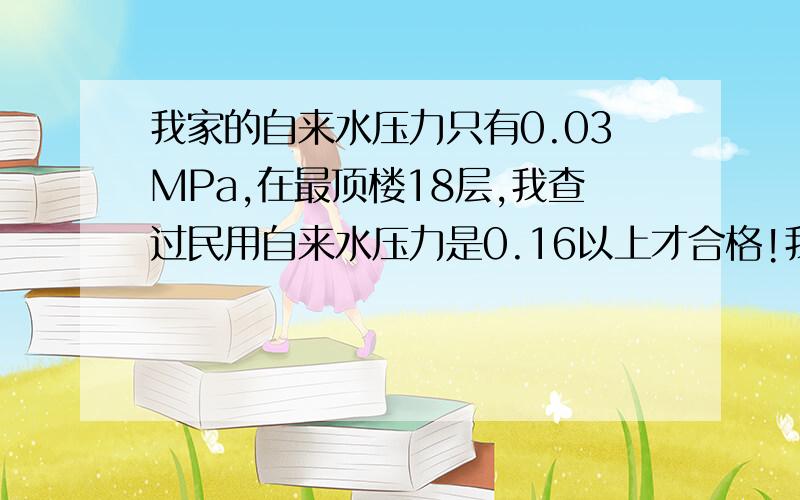 我家的自来水压力只有0.03MPa,在最顶楼18层,我查过民用自来水压力是0.16以上才合格!我找过物管,他们不理我,每次刷牙都要等号一会才有一小杯水,更别说洗澡啦,洗着洗着就停水啦,我已经忍气