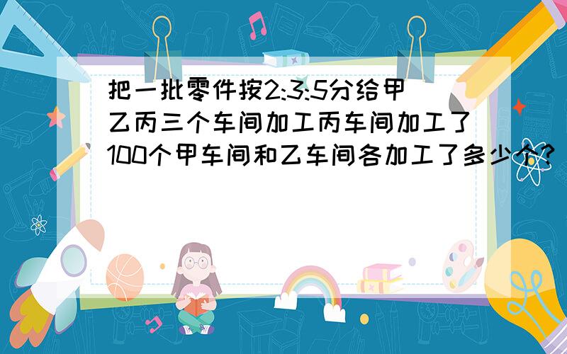 把一批零件按2:3:5分给甲乙丙三个车间加工丙车间加工了100个甲车间和乙车间各加工了多少个?