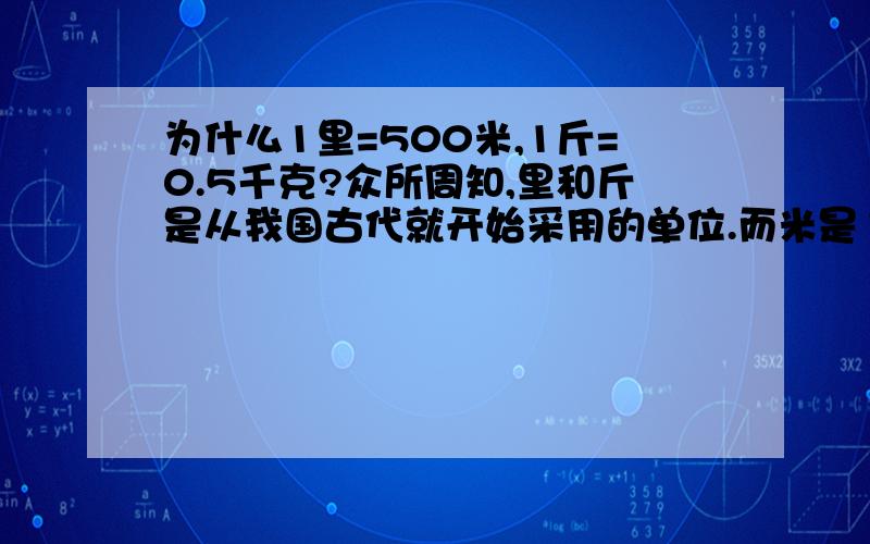 为什么1里=500米,1斤=0.5千克?众所周知,里和斤是从我国古代就开始采用的单位.而米是1790年5月由法国科学家组成的特别委员会,建议以通过巴黎的地球子午线全长的四千万分之一作为长度单位,