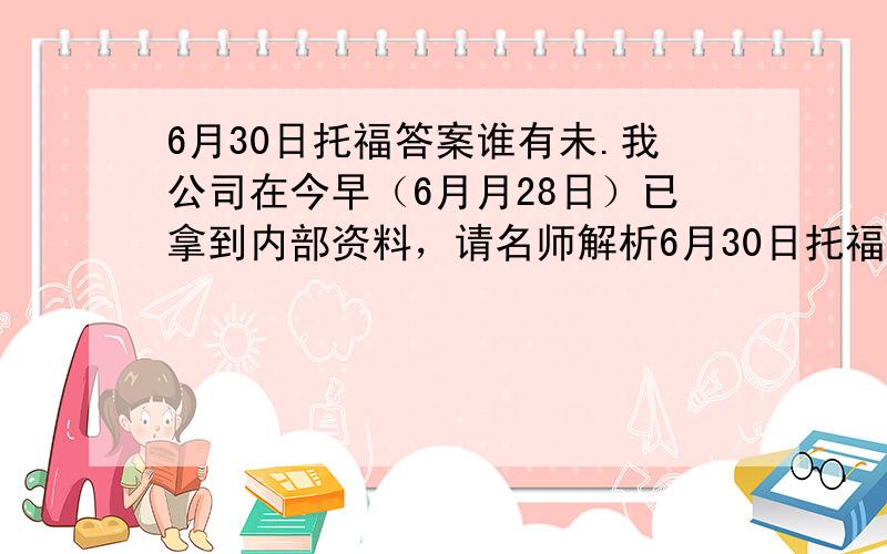 6月30日托福答案谁有未.我公司在今早（6月月28日）已拿到内部资料，请名师解析6月30日托福答案，其中包括托福答案（听力部分），托福答案（阅读部分），托福答案（口试部分），托福答