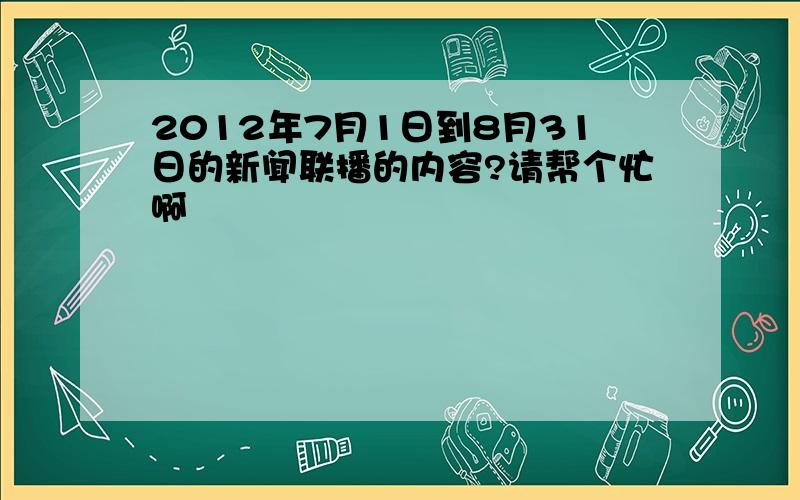 2012年7月1日到8月31日的新闻联播的内容?请帮个忙啊