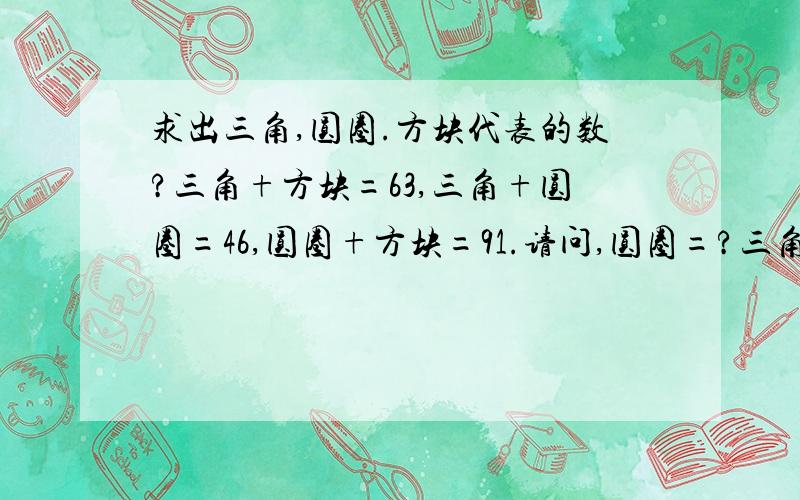 求出三角,圆圈.方块代表的数?三角+方块=63,三角+圆圈=46,圆圈+方块=91.请问,圆圈=?三角=?方块=?