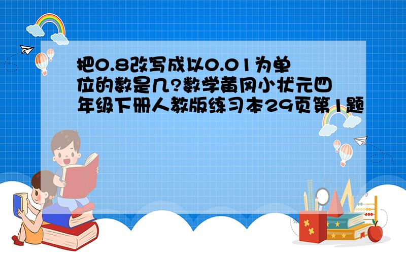 把0.8改写成以0.01为单位的数是几?数学黄冈小状元四年级下册人教版练习本29页第1题