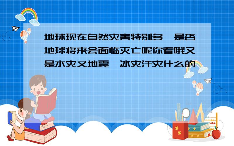 地球现在自然灾害特别多,是否地球将来会面临灭亡呢你看哦又是水灾又地震,冰灾汗灾什么的