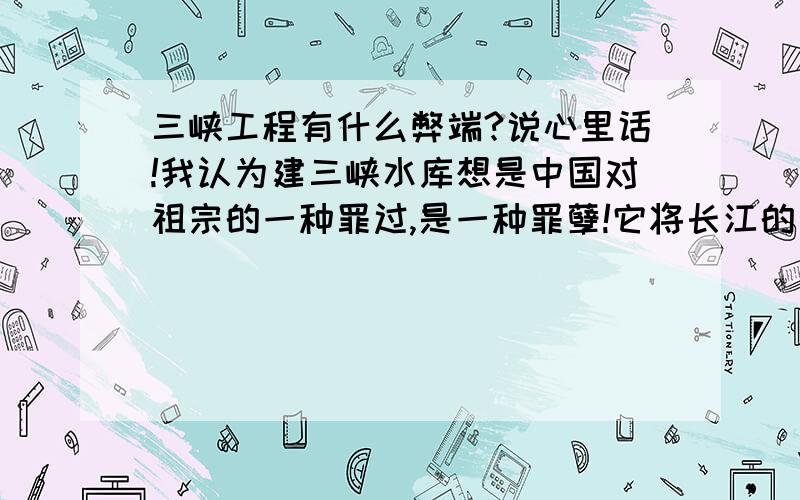 三峡工程有什么弊端?说心里话!我认为建三峡水库想是中国对祖宗的一种罪过,是一种罪孽!它将长江的一些名胜古迹给埋没了,难道政府就这样看这中国的祖宗之地变的如此的破烂吗?那你们太